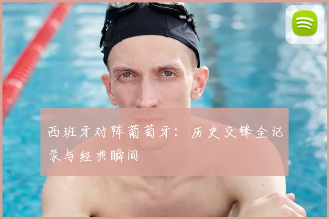 西班牙对阵葡萄牙：历史交锋全记录与经典瞬间