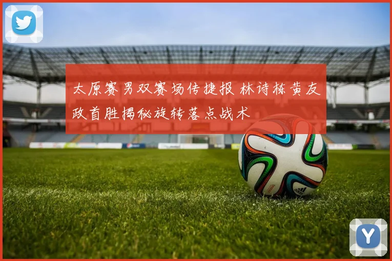 太原赛男双赛场传捷报 林诗栋黄友政首胜揭秘旋转落点战术