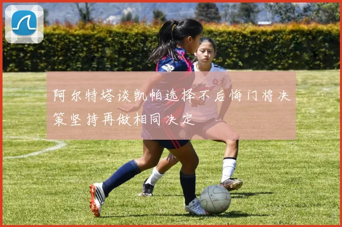 阿尔特塔谈凯帕选择不后悔门将决策坚持再做相同决定