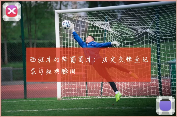 西班牙对阵葡萄牙：历史交锋全记录与经典瞬间