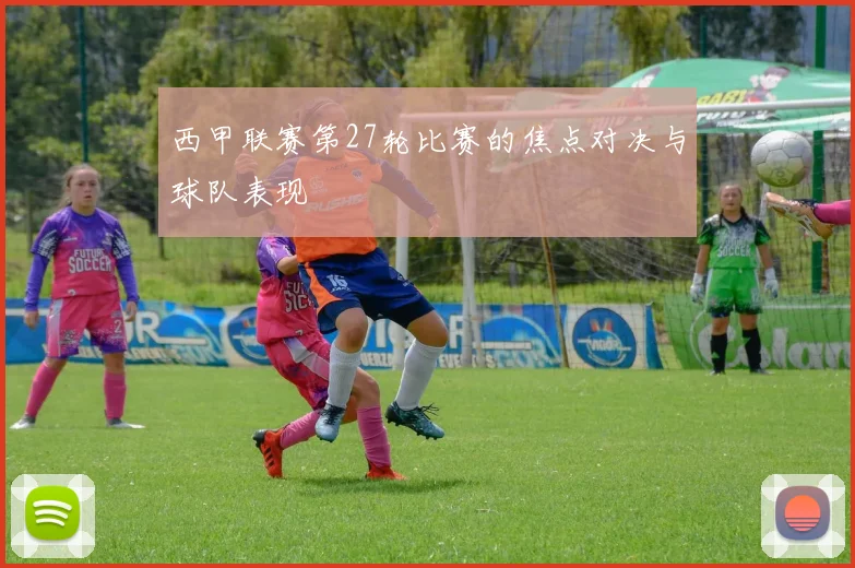西甲联赛第27轮比赛的焦点对决与球队表现