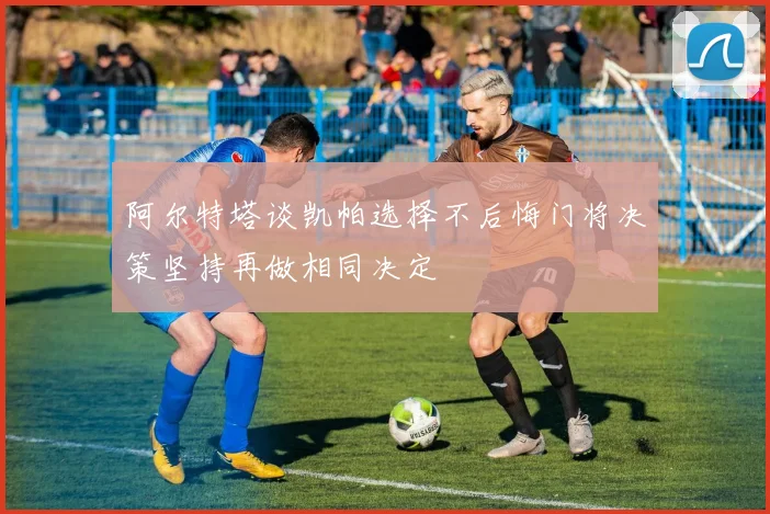 阿尔特塔谈凯帕选择不后悔门将决策坚持再做相同决定