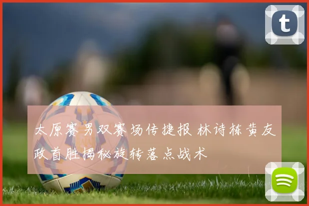 太原赛男双赛场传捷报 林诗栋黄友政首胜揭秘旋转落点战术